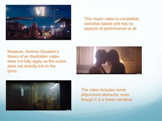 This music video is completely
narrative based and has no
aspects of performance at all.
However, Andrew Goodwin’s
theory of an illustration video
does not fully apply as the action
does not directly link to the
lyrics.
The video includes some
disjuncture elements, even
though it is a linear narrative.
 