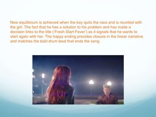 New equilibrium is achieved when the boy quits the race and is reunited with
the girl. The fact that he has a solution to his problem and has made a
decision links to the title (‘Fresh Start Fever’) as it signals that he wants to
start again with her. The happy ending provides closure in the linear narrative
and matches the bold drum beat that ends the song.
 