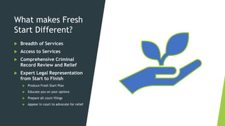 What makes Fresh
Start Different?
 Breadth of Services
 Access to Services
 Comprehensive Criminal
Record Review and Relief
 Expert Legal Representation
from Start to Finish
 Produce Fresh Start Plan
 Educate you on your options
 Prepare all court filings
 Appear in court to advocate for relief
 