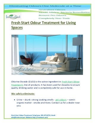 Fresh Start Odour Treatment, Telephone: 905.875.8722, Email:
info@freshstart.pro Website: http://freshstart.pro/
Fresh Start Odour Treatment for Living
Spaces
Chlorine Dioxide (CLO2) is the active ingredient in Fresh Start Odour
Treatment's line of products. It has been used for decades to ensure
quality drinking water and is completely safe for use in home.
We safely eliminate:
 Urine – skunk -strong cooking smells - pet odours – vomit -
organic matter - smoke and more. Contact us for a dealer near
you.
 