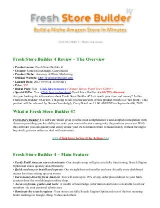 Fresh Store Builer 4 – Massive your income
Fresh Store Builder 4 Review – The Overview
• Product name: Fresh Store Builder 4
• Creator: Simon Greenhalgh, Carey Baird
• Product Niche: Amazon, Affiliate Marketing
• Official Website: http://freshstorebuilder.com
• Launch Date: 2013-09-04 at 11:00 EDT
• Price: $37
• Bonus Page: Yes – Click here to receive Ultimate Bonus Worth Over $2000+
• Special Offer: Yes –Click here to download Fresh Store Builder 4 with 75% discount
Are you looking for information about Fresh Store Builder 4? Is it worth your time and money? In this
Fresh Store Builder 4 Review, I’m going to tell you the answers of this product which is a “hot point”. This
product will be released by Simon Greenhalgh, Carey Baird on 11:00 AM EDT on September 04, 2013.
What is Fresh Store Builder 4?
Fresh Store Builder 4 is software which gives you the most comprehensive and complete integration with
Amazon providing you the ability to create your own niche store using only the products you want. With
this software you can quickly and easily create your own Amazon Store to make money without having to
buy stock, process orders or deal with customers.
>>> Click here to See it In Action<<<
Fresh Store Builder 4 – Main Feature
• Easily Build Amazon stores in minutes: Our simple setup will give you fully functioning, Search Engine
Optimized stores quickly and efficiently.
• Quick and easy to install and operate: Our straightforward installer and user friendly store dashboard
means less time setting up your stores.
• Earn money directly from Amazon: You will earn up to 15% of any order placed direct to your bank
account from the worlds largest online shop.
• Access to forum, guides and tools: A wealth of knowledge, information and tools is available to all our
members via your personal admin area.
• Dominate the search engines: Your stores are fully Search Engine Optimized out of the box meaning
better rankings in Google, Bing, Yahoo and others.
 
