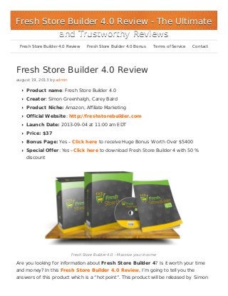 Fresh Store Builder 4.0 Review
august 19, 2013 by admin
Product name: Fresh Store Builder 4.0
Creator: Simon Greenhalgh, Carey Baird
Product Niche: Amazon, Affiliate Marketing
Official Website: http://freshstorebuilder.com
Launch Date: 2013-09-04 at 11:00 am EDT
Price: $37
Bonus Page: Yes – Click here to receive Huge Bonus Worth Over $5400
Special Offer: Yes –Click here to download Fresh Store Builder 4 with 50 %
discount
Fresh Store Builder 4.0 – Massive your income
Are you looking for information about Fresh Store Builder 4? Is it worth your time
and money? In this Fresh Store Builder 4.0 Review, I’m going to tell you the
answers of this product which is a “hot point”. This product will be released by Simon
Fresh Store Builder 4.0 ReviewFresh Store Builder 4.0 Review - The Ultimate- The Ultimate
and Trustworthy Reviewsand Trustworthy Reviews
Fresh Store Builder 4.0 Review Fresh Store Builder 4.0 Bonus Terms of Service Contact
 
