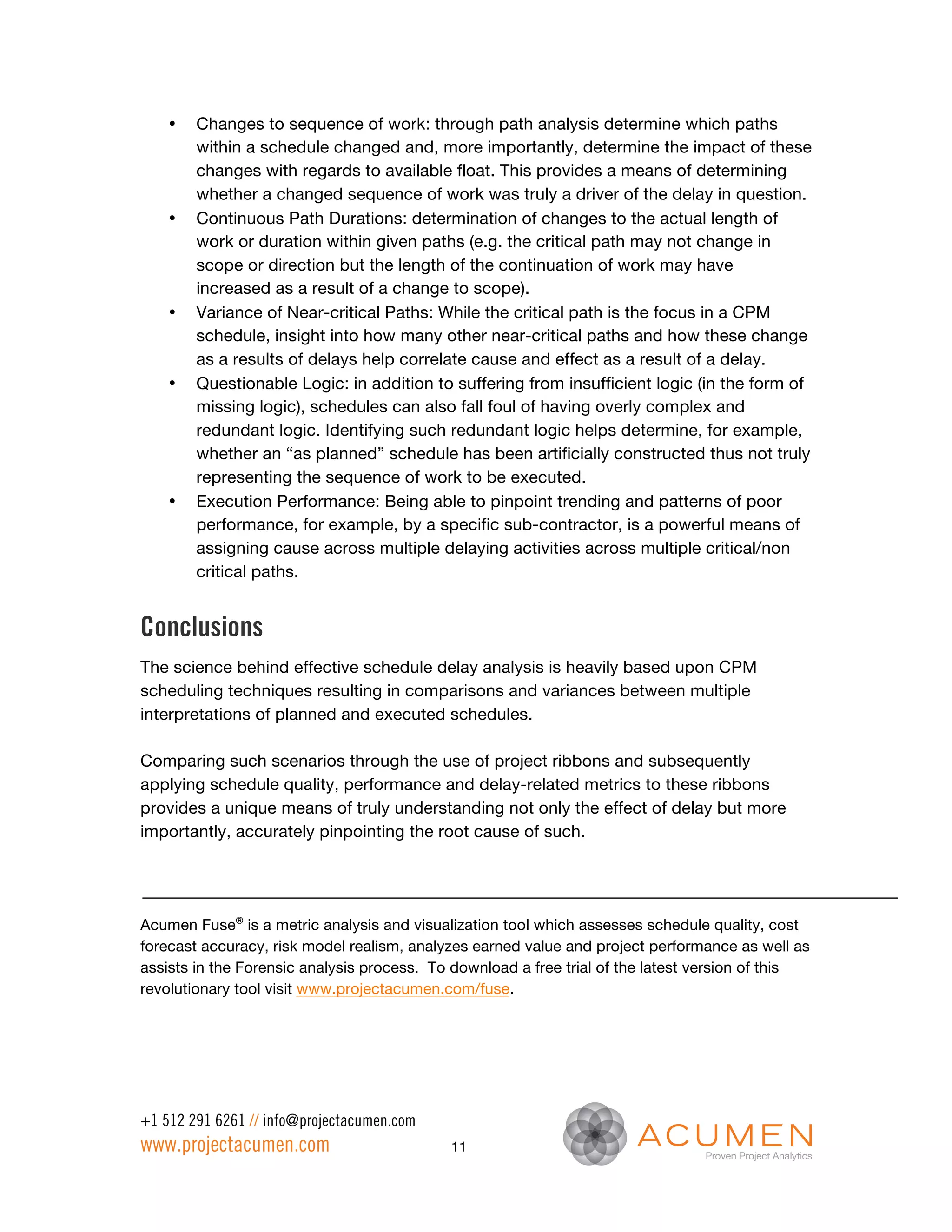 •   Changes to sequence of work: through path analysis determine which paths
        within a schedule changed and, more importantly, determine the impact of these
        changes with regards to available float. This provides a means of determining
        whether a changed sequence of work was truly a driver of the delay in question.
    •   Continuous Path Durations: determination of changes to the actual length of
        work or duration within given paths (e.g. the critical path may not change in
        scope or direction but the length of the continuation of work may have
        increased as a result of a change to scope).
    •   Variance of Near-critical Paths: While the critical path is the focus in a CPM
        schedule, insight into how many other near-critical paths and how these change
        as a results of delays help correlate cause and effect as a result of a delay.
    •   Questionable Logic: in addition to suffering from insufficient logic (in the form of
        missing logic), schedules can also fall foul of having overly complex and
        redundant logic. Identifying such redundant logic helps determine, for example,
        whether an “as planned” schedule has been artificially constructed thus not truly
        representing the sequence of work to be executed.
    •   Execution Performance: Being able to pinpoint trending and patterns of poor
        performance, for example, by a specific sub-contractor, is a powerful means of
        assigning cause across multiple delaying activities across multiple critical/non
        critical paths.


Conclusions
The science behind effective schedule delay analysis is heavily based upon CPM
scheduling techniques resulting in comparisons and variances between multiple
interpretations of planned and executed schedules.

Comparing such scenarios through the use of project ribbons and subsequently
applying schedule quality, performance and delay-related metrics to these ribbons
provides a unique means of truly understanding not only the effect of delay but more
importantly, accurately pinpointing the root cause of such.




Acumen Fuse® is a metric analysis and visualization tool which assesses schedule quality, cost
forecast accuracy, risk model realism, analyzes earned value and project performance as well as
assists in the Forensic analysis process. To download a free trial of the latest version of this
revolutionary tool visit www.projectacumen.com/fuse.




+1 512 291 6261 // info@projectacumen.com
www.projectacumen.com                       11
 