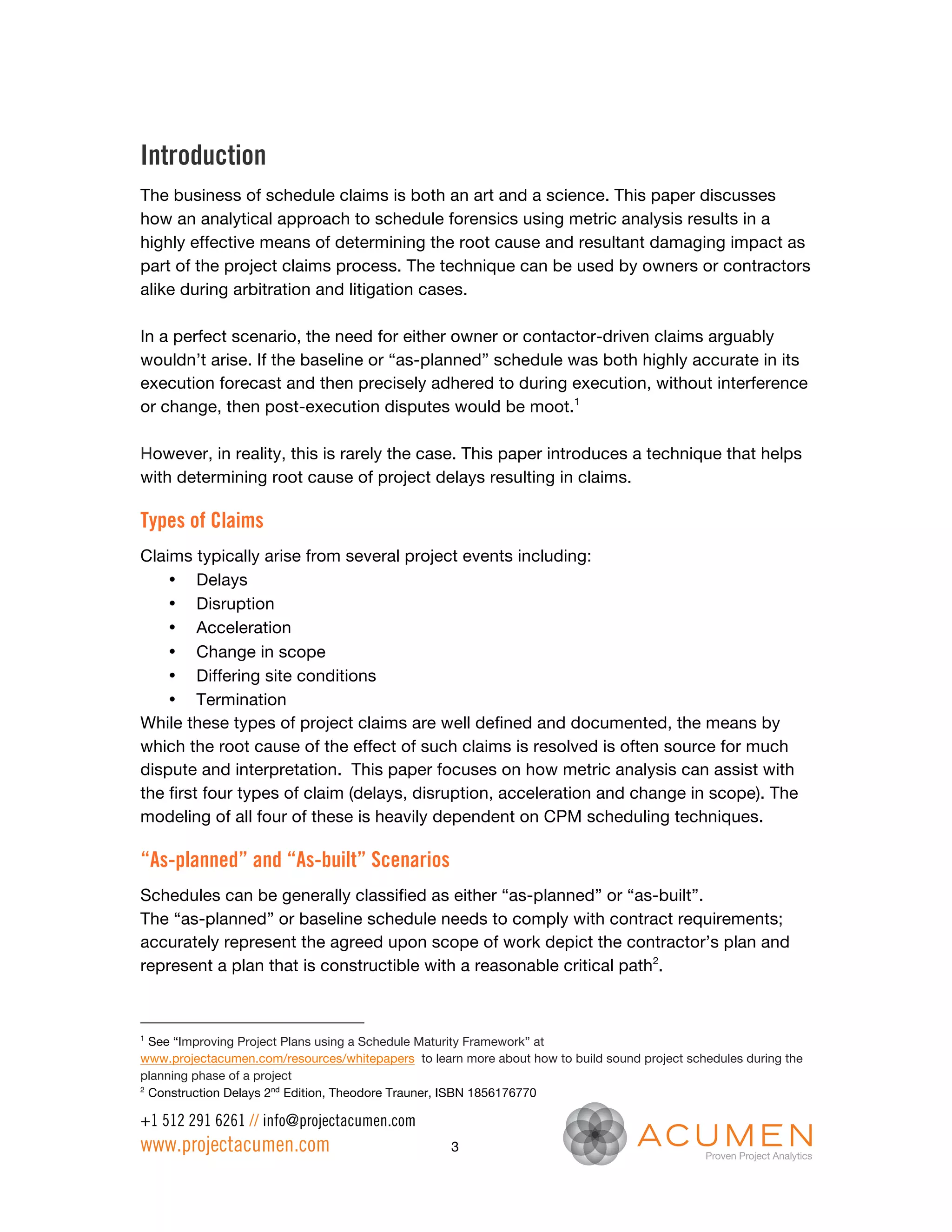 Introduction
The business of schedule claims is both an art and a science. This paper discusses
how an analytical approach to schedule forensics using metric analysis results in a
highly effective means of determining the root cause and resultant damaging impact as
part of the project claims process. The technique can be used by owners or contractors
alike during arbitration and litigation cases.

In a perfect scenario, the need for either owner or contactor-driven claims arguably
wouldn’t arise. If the baseline or “as-planned” schedule was both highly accurate in its
execution forecast and then precisely adhered to during execution, without interference
or change, then post-execution disputes would be moot.1

However, in reality, this is rarely the case. This paper introduces a technique that helps
with determining root cause of project delays resulting in claims.

Types of Claims
Claims typically arise from several project events including:
    • Delays
    • Disruption
    • Acceleration
    • Change in scope
    • Differing site conditions
    • Termination
While these types of project claims are well defined and documented, the means by
which the root cause of the effect of such claims is resolved is often source for much
dispute and interpretation. This paper focuses on how metric analysis can assist with
the first four types of claim (delays, disruption, acceleration and change in scope). The
modeling of all four of these is heavily dependent on CPM scheduling techniques.

“As-planned” and “As-built” Scenarios
Schedules can be generally classified as either “as-planned” or “as-built”.
The “as-planned” or baseline schedule needs to comply with contract requirements;
accurately represent the agreed upon scope of work depict the contractor’s plan and
represent a plan that is constructible with a reasonable critical path2.



1
  See “Improving Project Plans using a Schedule Maturity Framework” at
www.projectacumen.com/resources/whitepapers to learn more about how to build sound project schedules during the
planning phase of a project
2
  Construction Delays 2nd Edition, Theodore Trauner, ISBN 1856176770

+1 512 291 6261 // info@projectacumen.com
www.projectacumen.com                               3
 