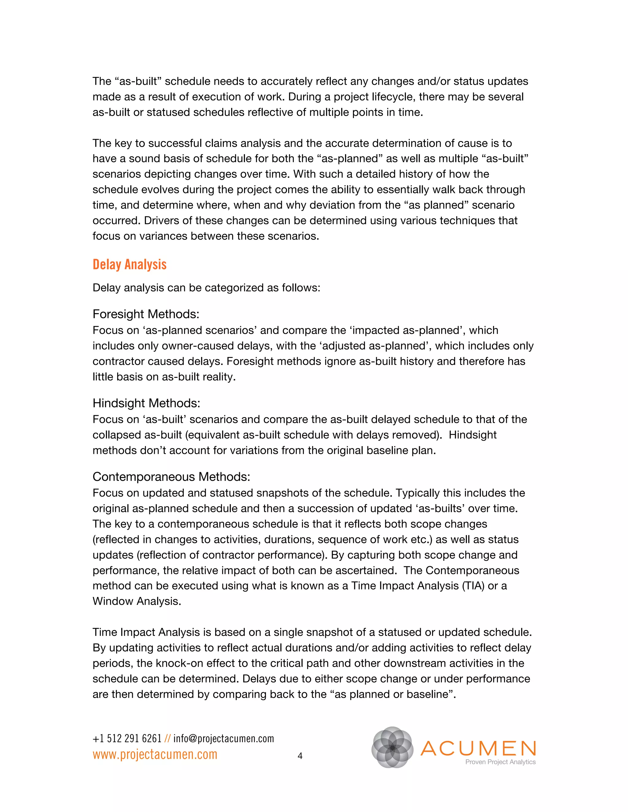 The “as-built” schedule needs to accurately reflect any changes and/or status updates
made as a result of execution of work. During a project lifecycle, there may be several
as-built or statused schedules reflective of multiple points in time.

The key to successful claims analysis and the accurate determination of cause is to
have a sound basis of schedule for both the “as-planned” as well as multiple “as-built”
scenarios depicting changes over time. With such a detailed history of how the
schedule evolves during the project comes the ability to essentially walk back through
time, and determine where, when and why deviation from the “as planned” scenario
occurred. Drivers of these changes can be determined using various techniques that
focus on variances between these scenarios.

Delay Analysis
Delay analysis can be categorized as follows:

Foresight Methods:
Focus on ‘as-planned scenarios’ and compare the ‘impacted as-planned’, which
includes only owner-caused delays, with the ‘adjusted as-planned’, which includes only
contractor caused delays. Foresight methods ignore as-built history and therefore has
little basis on as-built reality.

Hindsight Methods:
Focus on ‘as-built’ scenarios and compare the as-built delayed schedule to that of the
collapsed as-built (equivalent as-built schedule with delays removed). Hindsight
methods don’t account for variations from the original baseline plan.

Contemporaneous Methods:
Focus on updated and statused snapshots of the schedule. Typically this includes the
original as-planned schedule and then a succession of updated ‘as-builts’ over time.
The key to a contemporaneous schedule is that it reflects both scope changes
(reflected in changes to activities, durations, sequence of work etc.) as well as status
updates (reflection of contractor performance). By capturing both scope change and
performance, the relative impact of both can be ascertained. The Contemporaneous
method can be executed using what is known as a Time Impact Analysis (TIA) or a
Window Analysis.

Time Impact Analysis is based on a single snapshot of a statused or updated schedule.
By updating activities to reflect actual durations and/or adding activities to reflect delay
periods, the knock-on effect to the critical path and other downstream activities in the
schedule can be determined. Delays due to either scope change or under performance
are then determined by comparing back to the “as planned or baseline”.


+1 512 291 6261 // info@projectacumen.com
www.projectacumen.com                       4
 