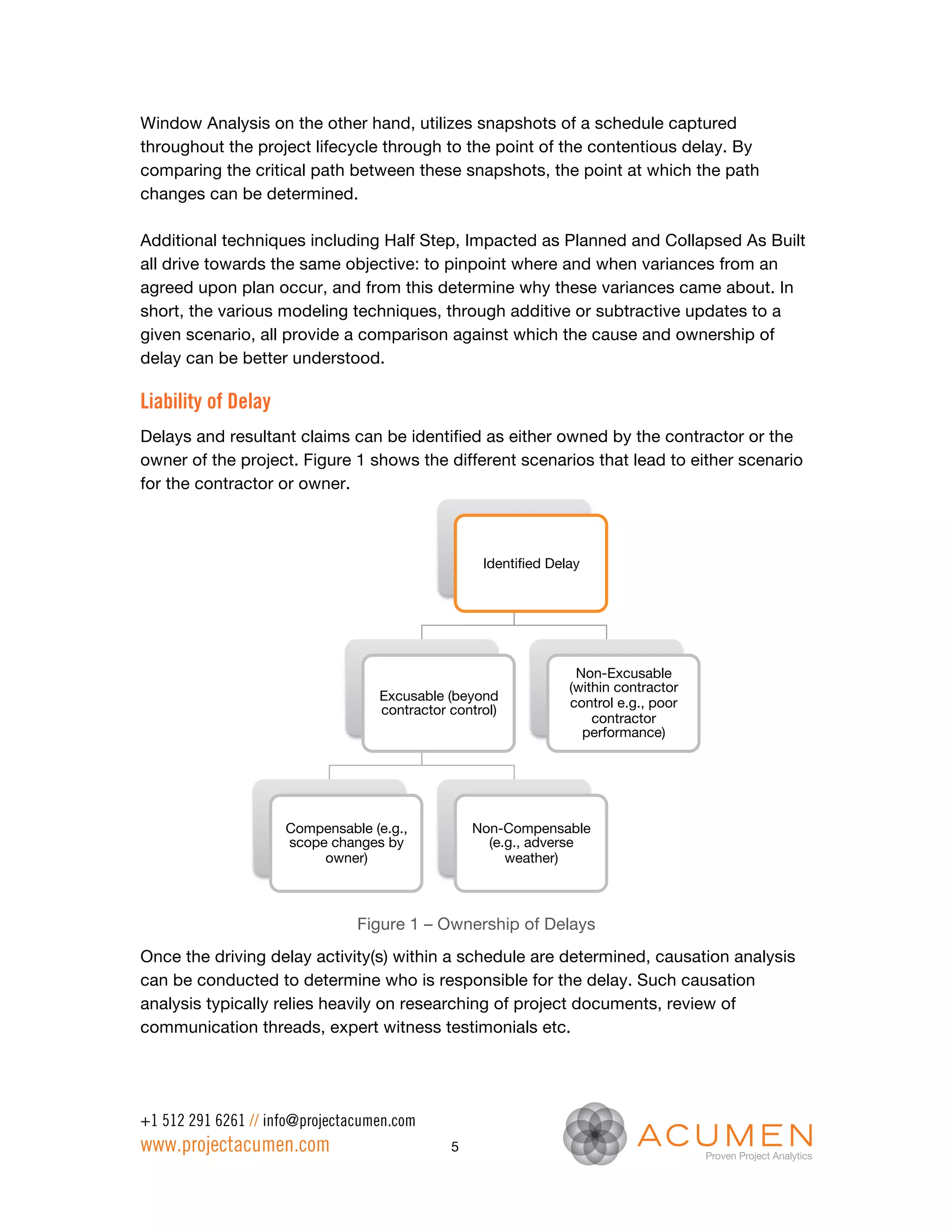 Window Analysis on the other hand, utilizes snapshots of a schedule captured
throughout the project lifecycle through to the point of the contentious delay. By
comparing the critical path between these snapshots, the point at which the path
changes can be determined.

Additional techniques including Half Step, Impacted as Planned and Collapsed As Built
all drive towards the same objective: to pinpoint where and when variances from an
agreed upon plan occur, and from this determine why these variances came about. In
short, the various modeling techniques, through additive or subtractive updates to a
given scenario, all provide a comparison against which the cause and ownership of
delay can be better understood.

Liability of Delay
Delays and resultant claims can be identified as either owned by the contractor or the
owner of the project. Figure 1 shows the different scenarios that lead to either scenario
for the contractor or owner.



                                                    Identiﬁed Delay




                                                                  Non-Excusable
                                                                 (within contractor
                                   Excusable (beyond             control e.g., poor
                                   contractor control)
                                                                     contractor
                                                                   performance)




                     Compensable (e.g.,           Non-Compensable
                     scope changes by               (e.g., adverse
                          owner) 
                     weather)



                                Figure 1 – Ownership of Delays
Once the driving delay activity(s) within a schedule are determined, causation analysis
can be conducted to determine who is responsible for the delay. Such causation
analysis typically relies heavily on researching of project documents, review of
communication threads, expert witness testimonials etc.




+1 512 291 6261 // info@projectacumen.com
www.projectacumen.com                         5
 