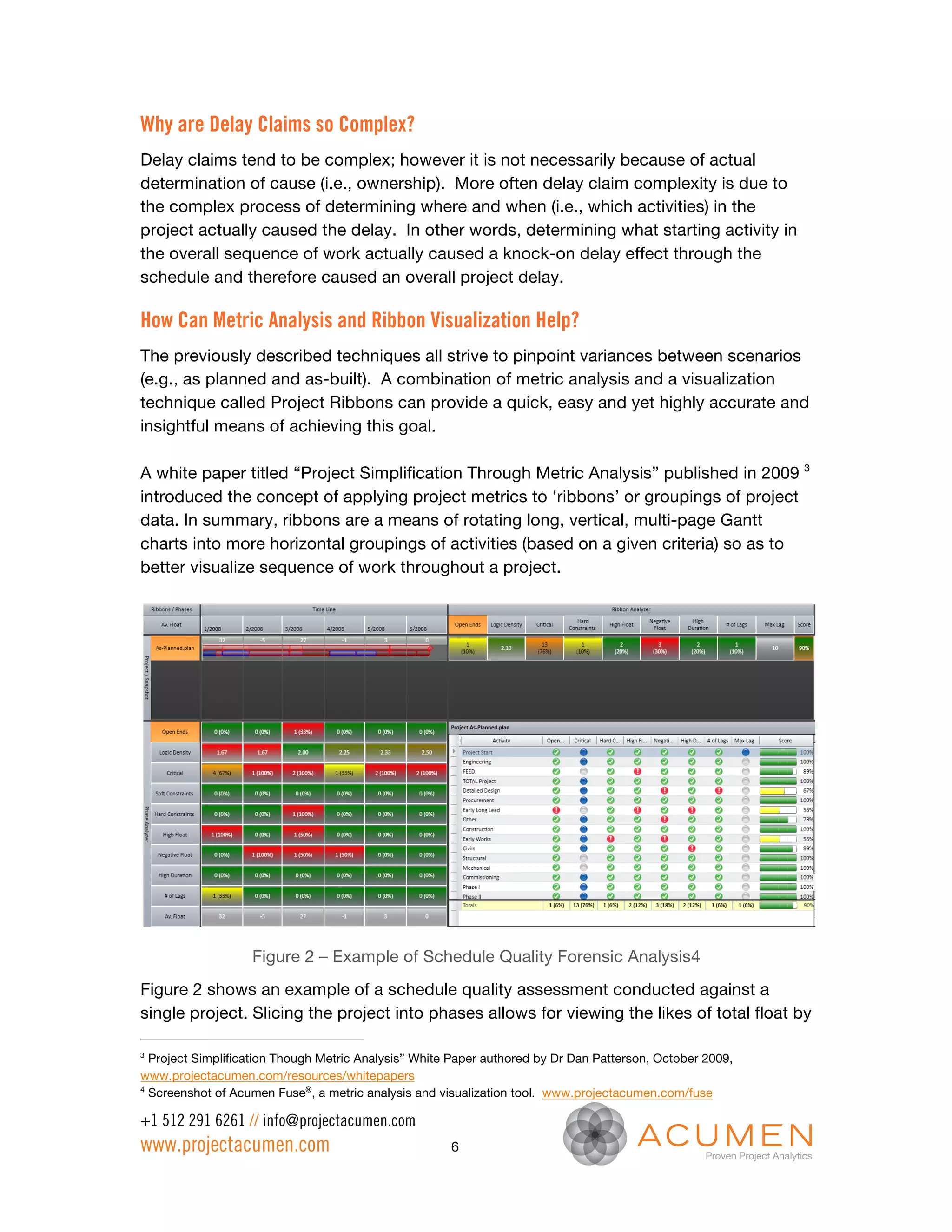 Why are Delay Claims so Complex?
Delay claims tend to be complex; however it is not necessarily because of actual
determination of cause (i.e., ownership). More often delay claim complexity is due to
the complex process of determining where and when (i.e., which activities) in the
project actually caused the delay. In other words, determining what starting activity in
the overall sequence of work actually caused a knock-on delay effect through the
schedule and therefore caused an overall project delay.

How Can Metric Analysis and Ribbon Visualization Help?
The previously described techniques all strive to pinpoint variances between scenarios
(e.g., as planned and as-built). A combination of metric analysis and a visualization
technique called Project Ribbons can provide a quick, easy and yet highly accurate and
insightful means of achieving this goal.

A white paper titled “Project Simplification Through Metric Analysis” published in 2009 3
introduced the concept of applying project metrics to ‘ribbons’ or groupings of project
data. In summary, ribbons are a means of rotating long, vertical, multi-page Gantt
charts into more horizontal groupings of activities (based on a given criteria) so as to
better visualize sequence of work throughout a project.




                   Figure 2 – Example of Schedule Quality Forensic Analysis4
Figure 2 shows an example of a schedule quality assessment conducted against a
single project. Slicing the project into phases allows for viewing the likes of total float by

3
  Project Simplification Though Metric Analysis” White Paper authored by Dr Dan Patterson, October 2009,
www.projectacumen.com/resources/whitepapers
4
  Screenshot of Acumen Fuse®, a metric analysis and visualization tool. www.projectacumen.com/fuse

+1 512 291 6261 // info@projectacumen.com
www.projectacumen.com                                 6
 