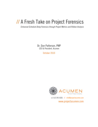 // A Fresh Take on Project Forensics
  Enhanced Schedule Delay Forensics through Project Metrics and Ribbon Analysis




                      Dr. Dan Patterson, PMP
                        CEO & President, Acumen

                             October 2010




                                       +1 512 291 6261 // info@projectacumen.com

                                                www.projectacumen.com
 