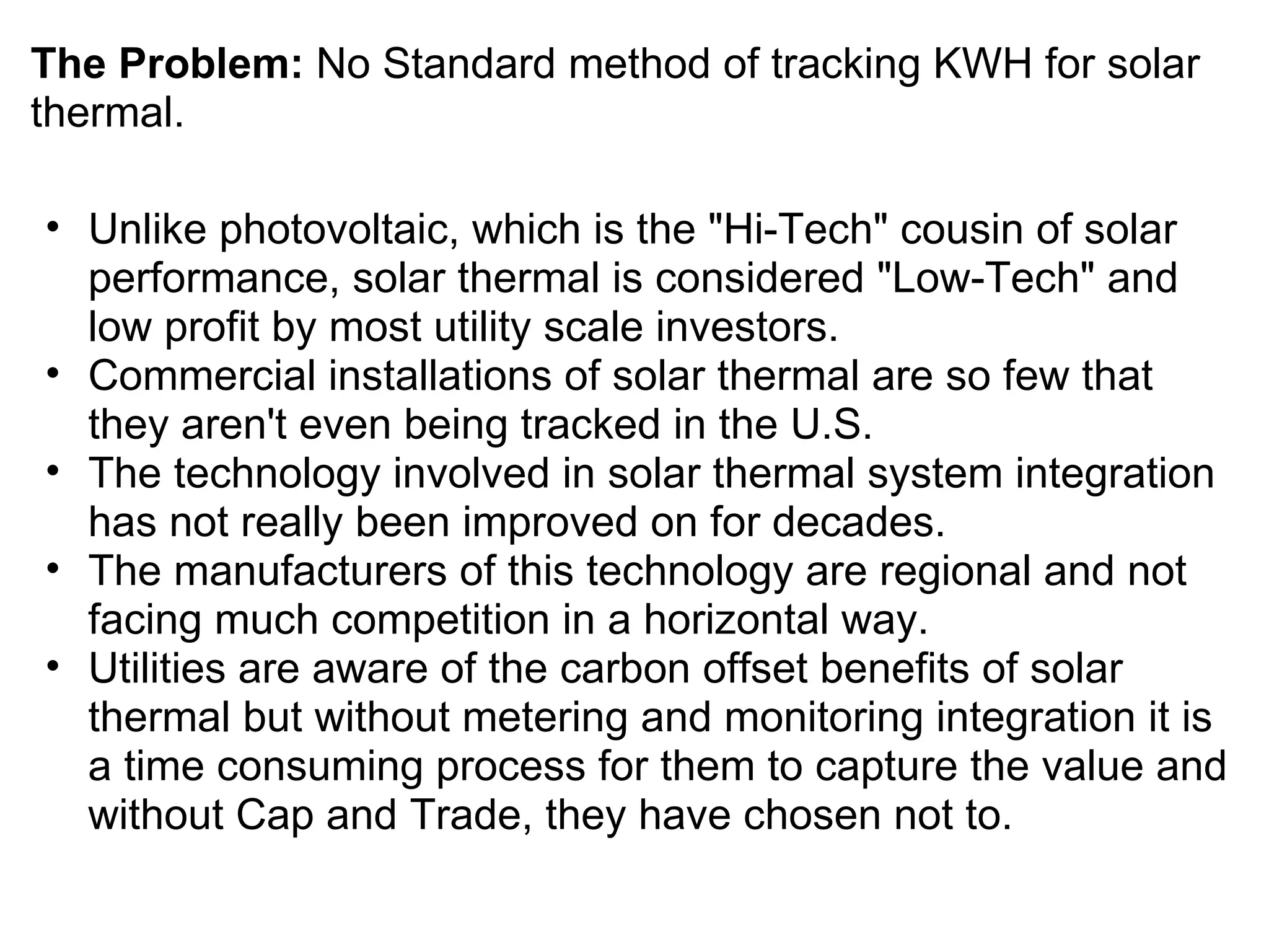The Problem:  No Standard method of tracking KWH for solar thermal. Unlike photovoltaic, which is the "Hi-Tech" cousin of solar performance, solar thermal is considered "Low-Tech" and low profit by most utility scale investors.  Commercial installations of solar thermal are so few that they aren't even being tracked in the U.S. The technology involved in solar thermal system integration has not really been improved on for decades. The manufacturers of this technology are regional and not facing much competition in a horizontal way. Utilities are aware of the carbon offset benefits of solar thermal but without metering and monitoring integration it is a time consuming process for them to capture the value and without Cap and Trade, they have chosen not to. 