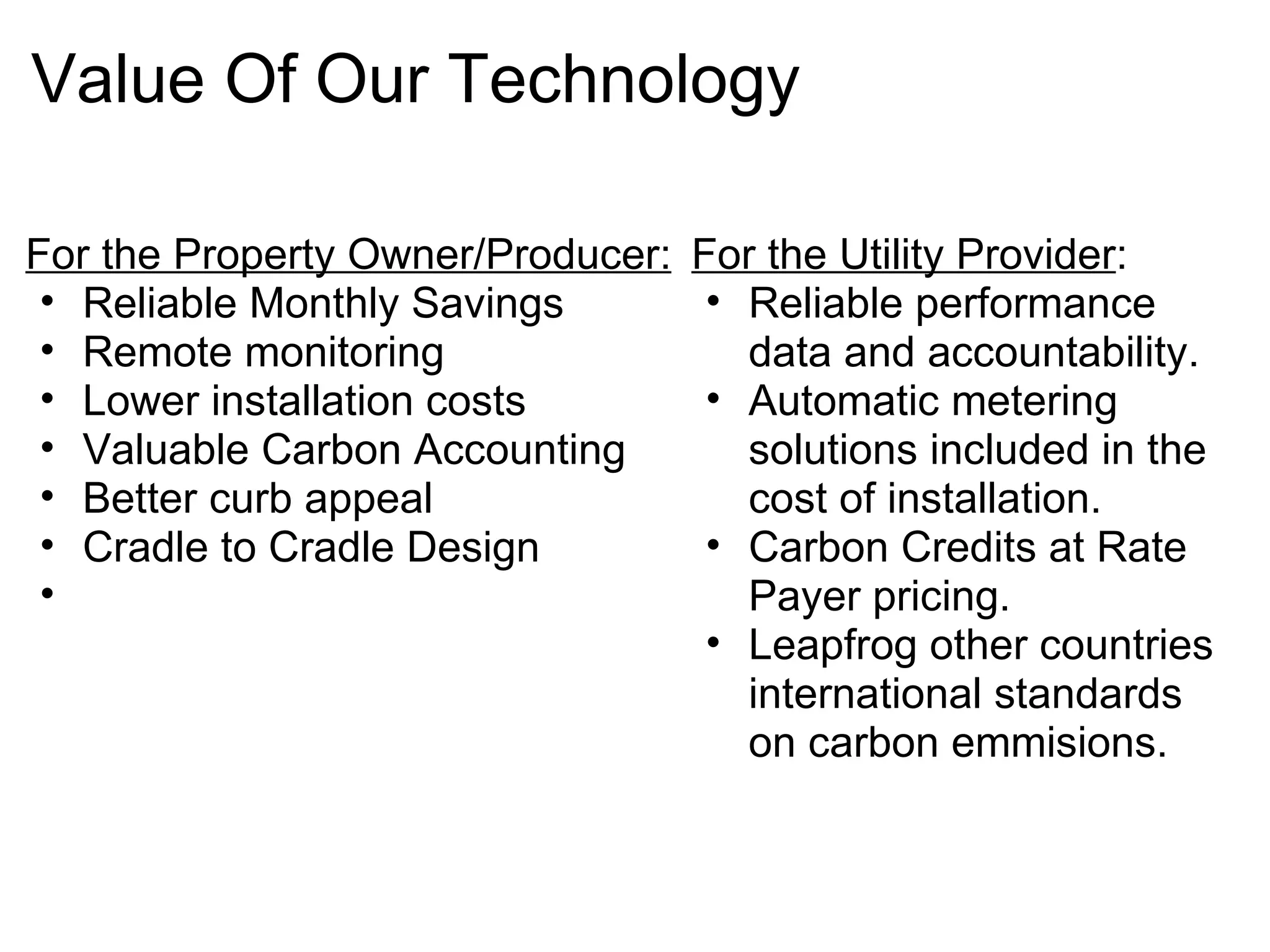 Value Of Our Technology  For the Property Owner/Producer: Reliable Monthly Savings  Remote monitoring Lower installation costs Valuable Carbon Accounting Better curb appeal Cradle to Cradle Design    For the Utility Provider : Reliable performance data and accountability. Automatic metering solutions included in the cost of installation. Carbon Credits at Rate Payer pricing. Leapfrog other countries international standards on carbon emmisions.  