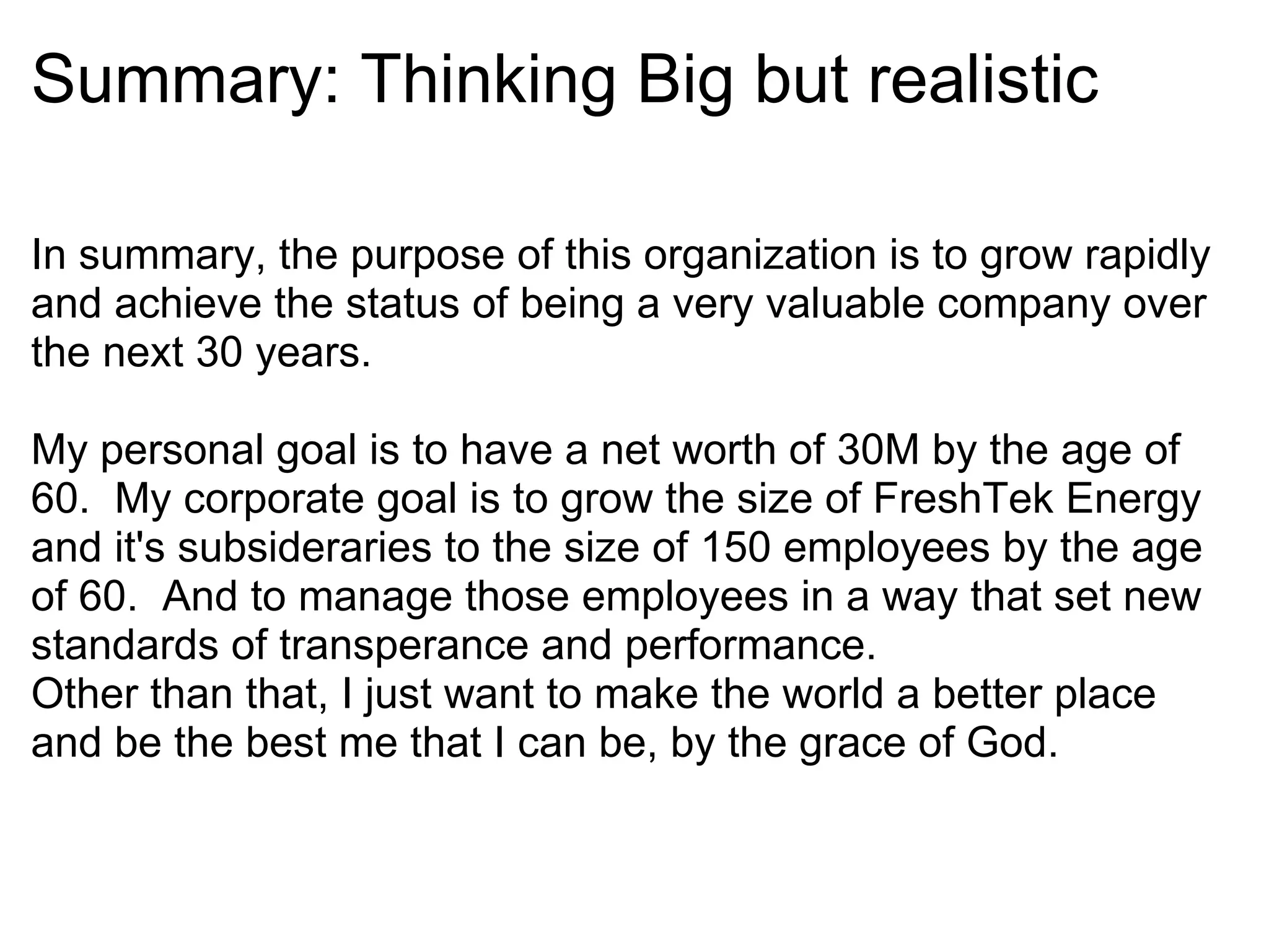 Summary: Thinking Big but realistic In summary, the purpose of this organization is to grow rapidly and achieve the status of being a very valuable company over the next 30 years.   My personal goal is to have a net worth of 30M by the age of 60.  My corporate goal is to grow the size of FreshTek Energy and it's subsideraries to the size of 150 employees by the age of 60.  And to manage those employees in a way that set new standards of transperance and performance. Other than that, I just want to make the world a better place and be the best me that I can be, by the grace of God. 