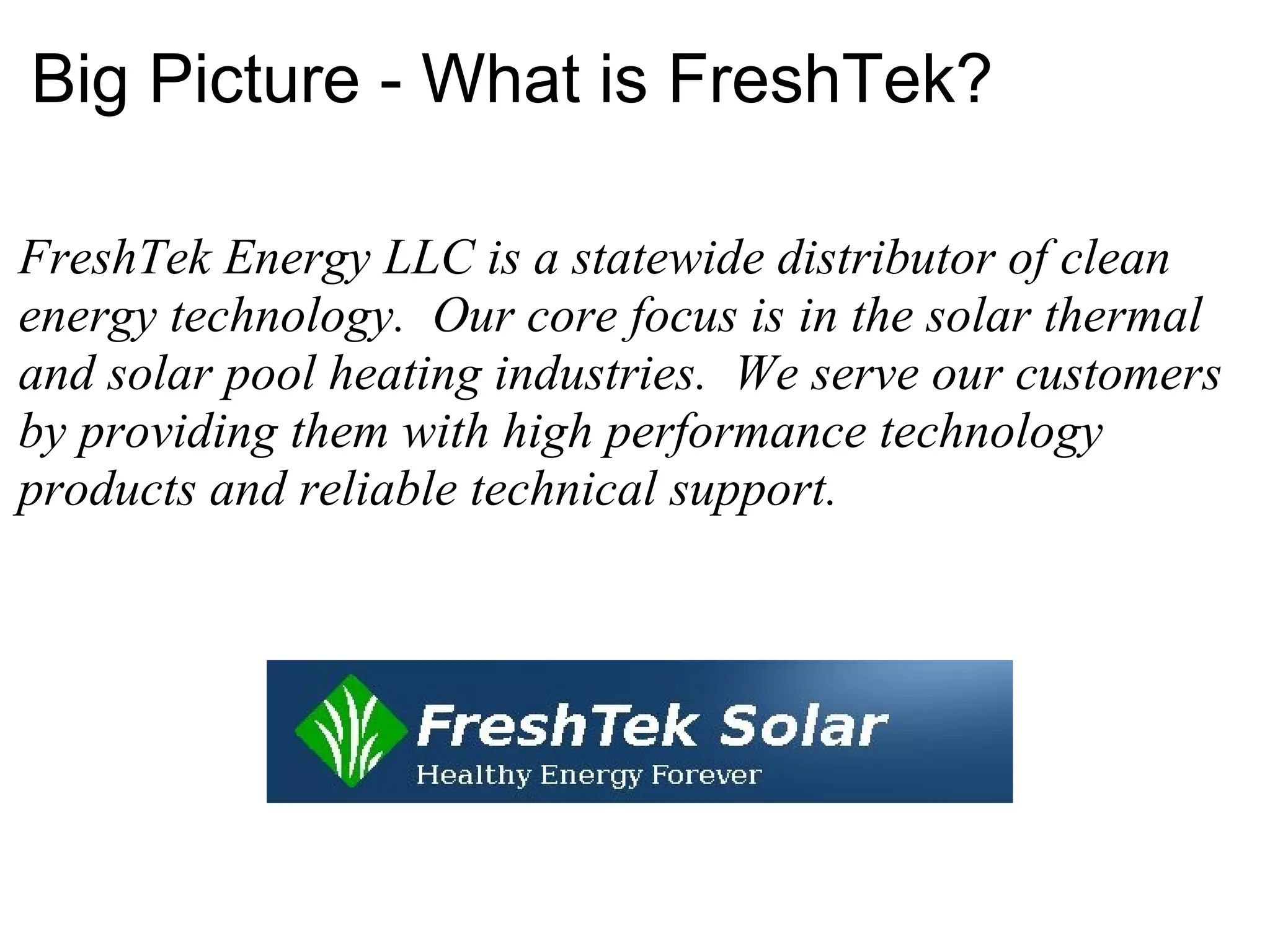 Big Picture - What is FreshTek? FreshTek Energy LLC is a statewide distributor of clean energy technology.  Our core focus is   in the solar thermal and solar pool heating industries.  We serve our customers by providing them with high performance technology products and reliable technical support. 