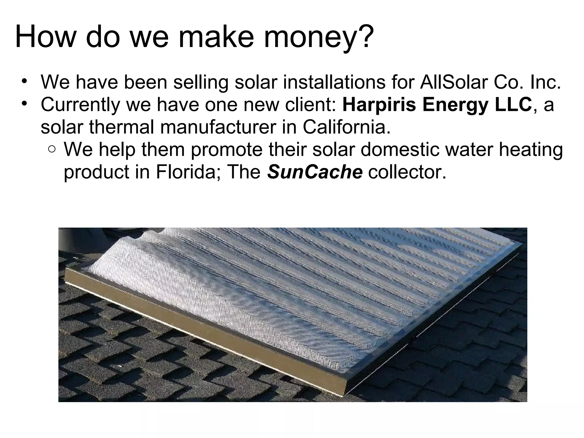 How do we make money? We have been selling solar installations for AllSolar Co. Inc.  Currently we have one new client:  Harpiris Energy LLC , a solar thermal manufacturer in California. We help them promote their solar domestic water heating product in Florida; The  SunCache  collector. 