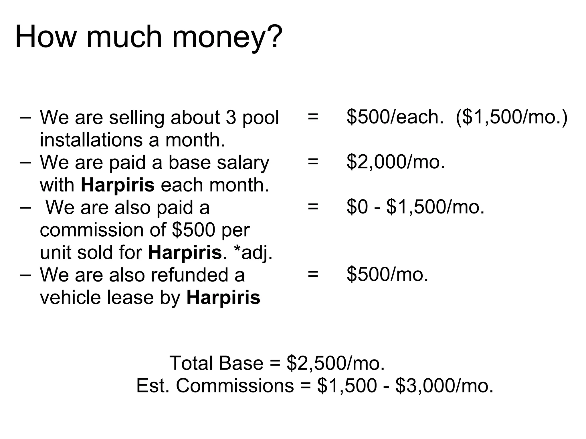 How much money? We are selling about 3 pool installations a month. We are paid a base salary with  Harpiris  each month.   We are also paid a commission of $500 per unit sold for  Harpiris . *adj. We are also refunded a vehicle lease by  Harpiris   =     $500/each.  ($1,500/mo.) =     $2,000/mo. =     $0 - $1,500/mo. =     $500/mo.          Total Base = $2,500/mo.    Est. Commissions = $1,500 - $3,000/mo. 