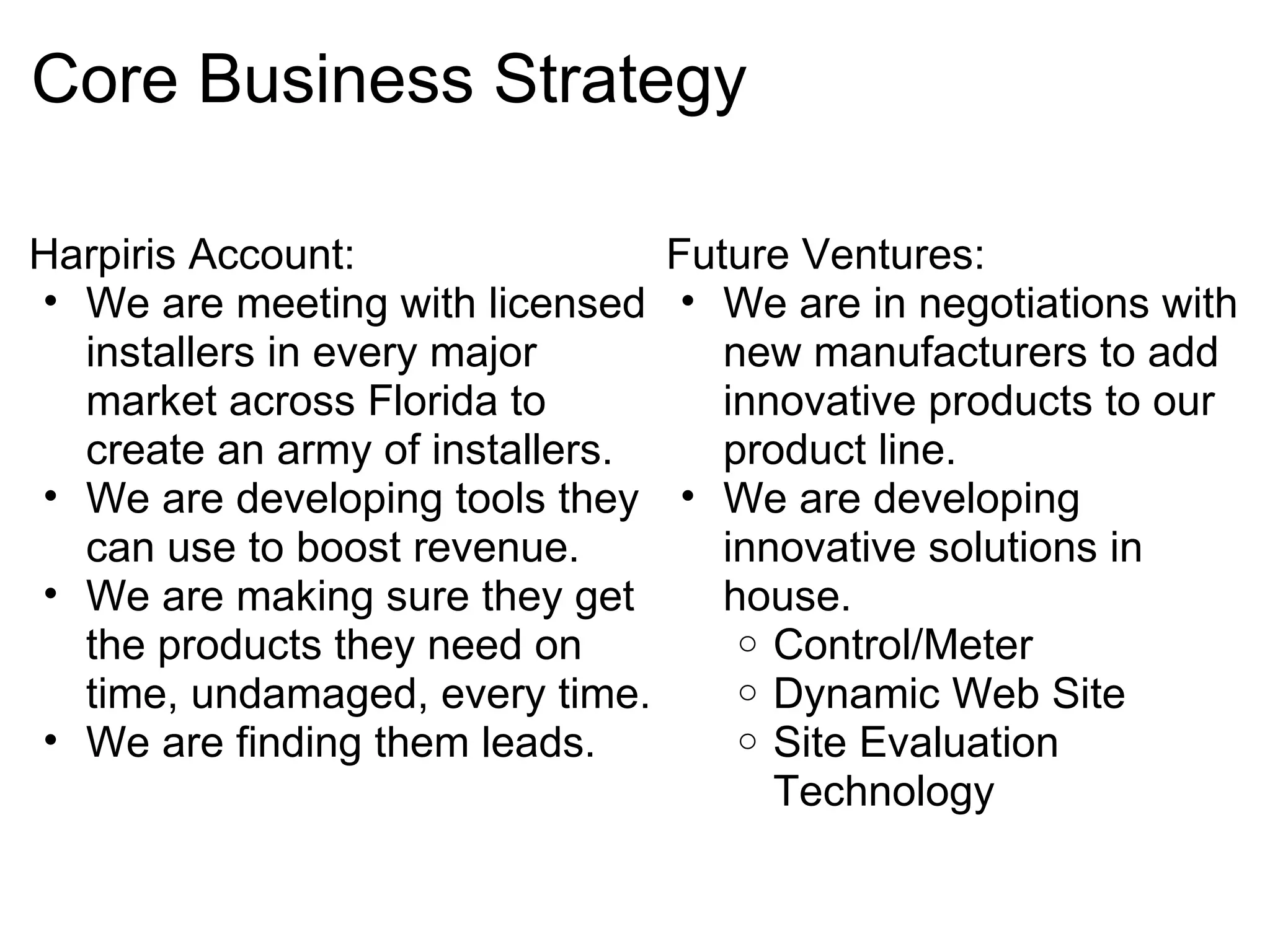 Core Business Strategy Harpiris Account: We are meeting with licensed installers in every major market across Florida to create an army of installers. We are developing tools they can use to boost revenue. We are making sure they get the products they need on time, undamaged, every time. We are finding them leads.  Future Ventures: We are in negotiations with new manufacturers to add innovative products to our product line. We are developing innovative solutions in house. Control/Meter Dynamic Web Site Site Evaluation Technology  