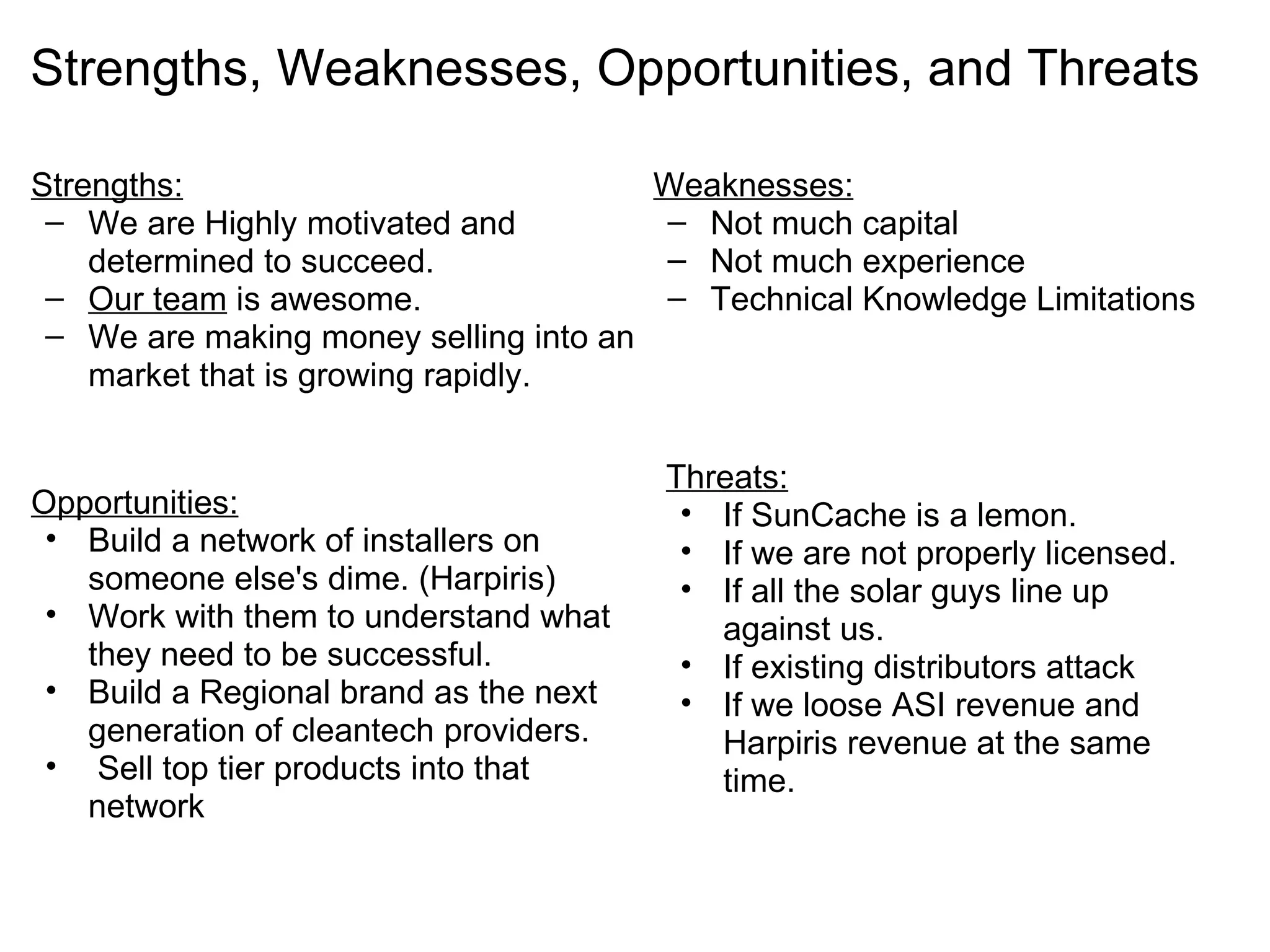Strengths, Weaknesses, Opportunities, and Threats Strengths: We are Highly motivated and determined to succeed. Our team  is awesome. We are making money selling into an market that is growing rapidly. Weaknesses: Not much capital Not much experience Technical Knowledge Limitations Opportunities: Build a network of installers on someone else's dime. (Harpiris) Work with them to understand what they need to be successful. Build a Regional brand as the next generation of cleantech providers.   Sell top tier products into that network Threats: If SunCache is a lemon. If we are not properly licensed. If all the solar guys line up against us. If existing distributors attack  If we loose ASI revenue and Harpiris revenue at the same time.  