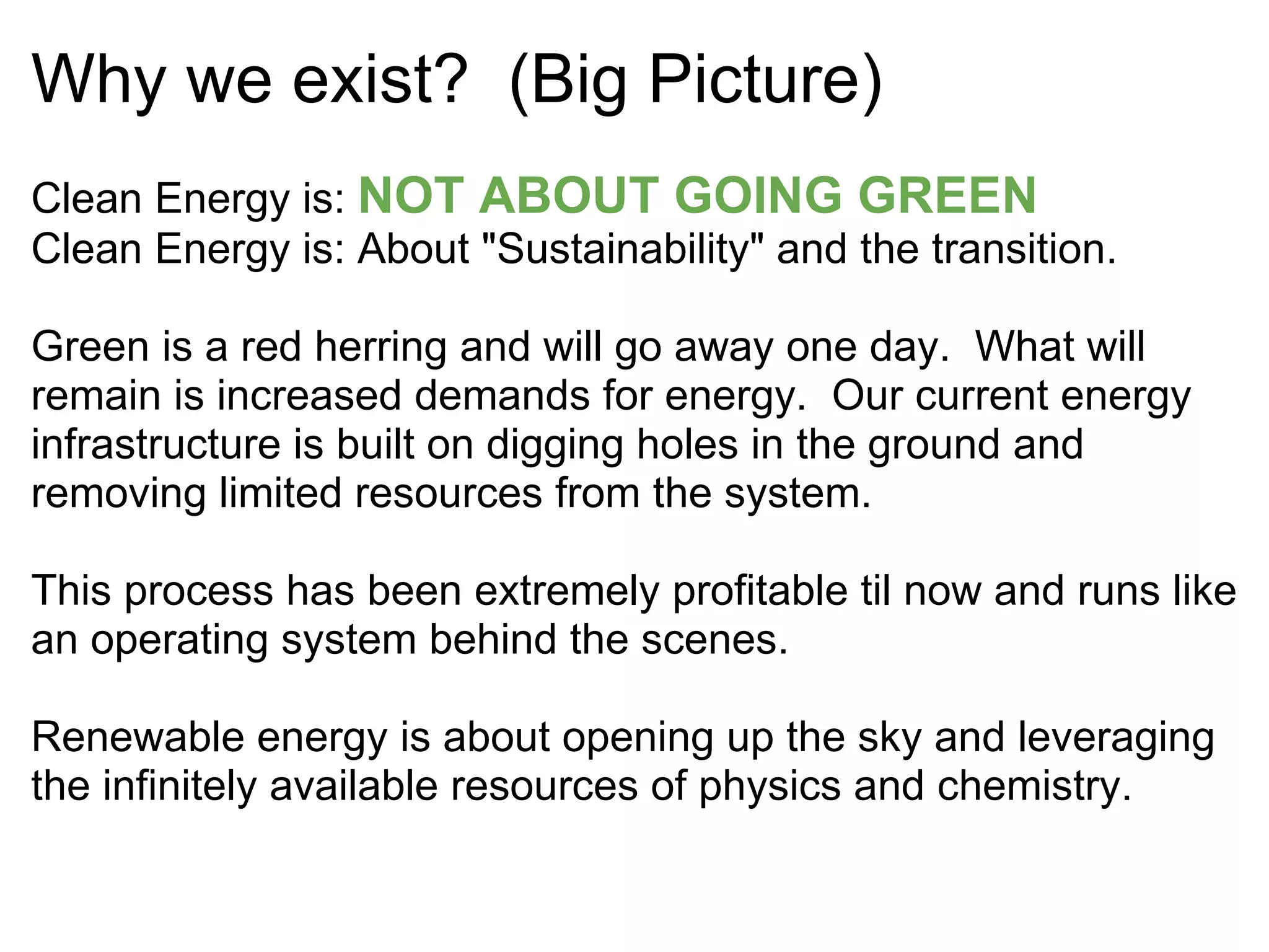 Why we exist?  (Big Picture) Clean Energy is:  NOT ABOUT GOING GREEN Clean Energy is: About "Sustainability" and the transition. Green is a red herring and will go away one day.  What will remain is increased demands for energy.  Our current energy infrastructure is built on digging holes in the ground and removing limited resources from the system.     This process has been extremely profitable til now and runs like an operating system behind the scenes.     Renewable energy is about opening up the sky and leveraging the infinitely available resources of physics and chemistry. 