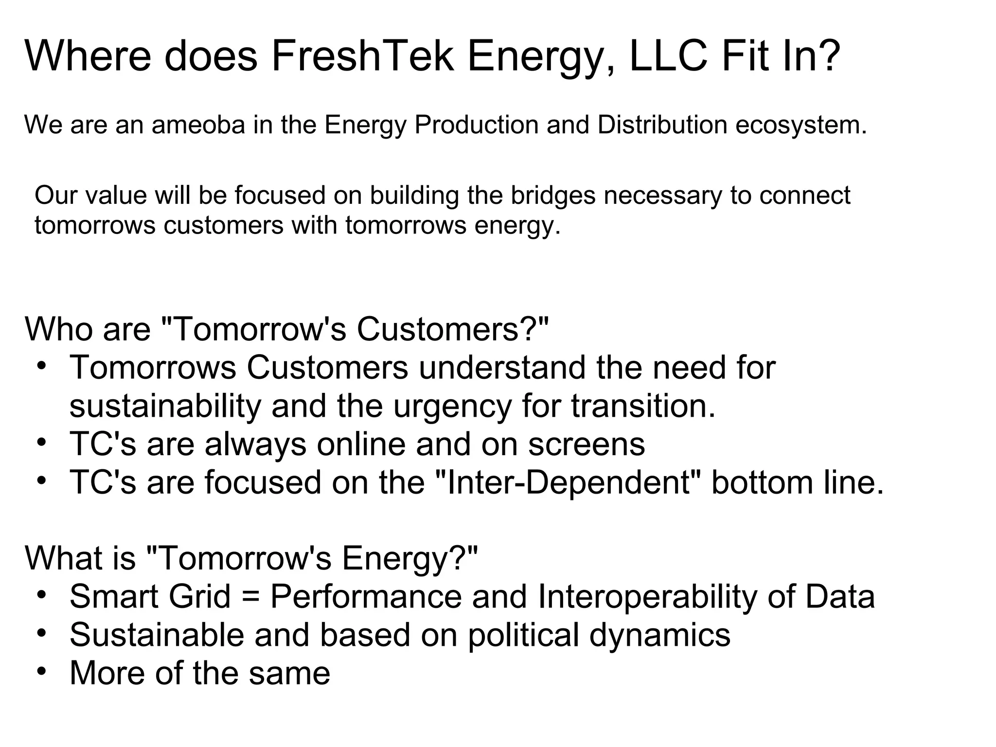 Where does FreshTek Energy, LLC Fit In?   We are an ameoba in the Energy Production and Distribution ecosystem. Our value will be focused on building the bridges necessary to connect tomorrows customers with tomorrows energy. Who are "Tomorrow's Customers?" Tomorrows Customers understand the need for sustainability and the urgency for transition. TC's are always online and on screens TC's are focused on the "Inter-Dependent" bottom line. What is "Tomorrow's Energy?" Smart Grid = Performance and Interoperability of Data Sustainable and based on political dynamics More of the same 