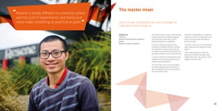 21
The master mixer
When 24-year-old Rayfield Lam was a teenager he
really liked to blow things up.
“I’m a big kid really,” he says, “and producing
chemical reactions and doing dangerous
stuff was what made science, and in
particular chemistry, so appealing.”
His love of chemistry took him to the
University of Auckland, where he studied
for a Bachelor of Science and a year ago
he landed a job at Resene’s head office and
warehouse in Naenae, his first full-time job.
“I work as a technician in the Research and
Development lab doing formulations and
designing and mixing paints.
“It’s very hands-on and I was surprised by
how many ingredients go into paint. We
use raw materials and mix from scratch so
it’s a very hands-on job.
“Resene is totally different to university
where we’d do a lot of experiments and
theory but never make something as
practical as paint.
“I’ve learnt a lot here. It’s not the type of
work I expected to be doing but I really
enjoy it.
“I don’t have any specific long-term
plans yet but Resene has good career
opportunities and I can see how I could
progress into other roles.”
Rayfield Lam
Technician
Research and Development Laboratory
Resene
Bachelor of Science (chemistry)
Resene is totally different to university where
we’d do a lot of experiments and theory but
never make something as practical as paint.
“
“
 