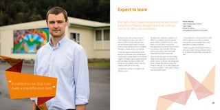 23
It matters to me that I can
make a real difference here.
“
“
As a high school student, being a teacher was the last
thing Patrick Moloney thought he’d do for a job, but
now it’s his life’s work and passion.
Expect to learn
As head of the science department at
Taita College he has two clear roles, to
lead his staff of six (four teachers and
two technicians) and to teach students,
which involves planning lessons, engaging
teenagers, taking classes and marking.
“I love teaching at a lower-decile school
because my work has such a great impact.
I think that at a higher decile school there’s
usually a stronger support system and the
kids can always fall back on family. But
for lots of my students school is the only
reliable, stable part of their day.
“It matters to me that I can make a real
difference here”.
“Straight after university, I worked in an
office for a company owned by people
worth millions. That didn’t suit me. I was
bored out of my mind. I much prefer
helping people who benefit from my skills.
I love being in the classroom teaching
and it’s such a kick to see a kid finally
understanding what I’m teaching.
“Over the last five years at Taita College
we’ve turned pass rates around from 20-
30 per cent to 70-80 per cent, all because
we’ve changed the school culture. Our
students now say, ‘I’m at Taita College and
I’m here to achieve’ — they expect to learn
now and to gain credits.
“I was always into science myself at school,
kind of a geeky science kid, so passing
that passion and knowledge onto a new
generation is hugely rewarding.
“I think if you pick something you enjoy to
do as your career then you’ll always enjoy
it… as long as the good days outweigh the
bad.”
Patrick Moloney
Head of Department, Science
Taita College
Master of Science
Post-graduate Certificate in Education
 