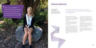 29
Disease detective
Courtenay O’Sullivan’s job makes her sound like a
science detective. She looks out for new diseases and
investigates them.
Courtenay O’Sullivan
Senior Technician
Next Generation Sequencing
Ministry for Primary Industries
Bachelor of Biomedical Science
Working at the Ministry for Primary
Industries (MPI), it’s her job to help identify
exotic diseases in animals; she’s looking
for illnesses we’ve never seen before in
New Zealand.
“I always knew I’d do something in the
science field since I was good at science
and maths rather than arts subjects,”
Courtenay says.
“I was way too busy just being a teenager
at high school and didn’t give my job
prospects much thought until a careers
day when a friend and I thought nursing
sounded like a good idea. I did two years
of that before I realised I preferred science
and changed to a Bachelor of Biomedical
Science.
“If I could go back I’d pay more attention
in high school to thinking about what I
might do for a career. Sign up to a degree
in something that you enjoy and then you’ll
have fun studying and likely get a decent
job out of it too.”
Courtenay studied at Victoria University
of Wellington. She also did a semester at
the University of Texas and would have
loved to have stayed longer but, “it was an
expensive way to study.”
For now she’s happy getting hands on in
the laboratory and putting her study to
good use by searching for unknown (to us)
diseases.
Sign up to a degree in
something that you enjoy
and then you’ll have fun
studying and likely get a
decent job out of it too.
“
“
 