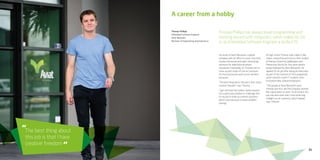 31
The best thing about
this job is that I have
creative freedom
“
“
A career from a hobby
Thomas Phillips has always loved programming and
mucking around with computers, which makes his job
as an Embedded Software Engineer a perfect fit.
He works at Aviat Networks, a global
company with an office in Lower Hutt that
creates microwave and radio networking
solutions for telecommunications
companies. Essentially, it’s Thomas’ job to
come up with state-of-the-art solutions
for how businesses work across wireless
networks.
“The best thing about this job is that I have
creative freedom,” says Thomas.
“I get told that the market needs research
into a particular problem or challenge and
it’s my job to think up creative solutions,
which I love because it means problem
solving.”
At high school Thomas took subjects like
maths, computing and science then studied
at Massey University (Wellington and
Palmerston North) for four years before
being employed by Aviat Networks. He
applied for his job after doing an internship
as part of the Summer of Tech programme,
which matches smart IT students with
innovative New Zealand employers.
“The people at Aviat Networks were
friendly and nice, and the company seemed
like a good place to work. To be honest, the
pay was also more than I was expecting
straight out of university, which helped,”
says Thomas.
Thomas Phillips
Embedded Software Engineer
Aviat Networks
Bachelor of Engineering (mechatronics)
 