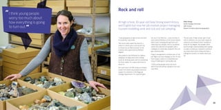 35
Rock and roll
At high school, 30-year-old Delia Strong loved History
and English but now her job involves project managing
tsunami modelling work and rock and soil sampling.
Delia Strong
Senior Geology Technician
GNS Science
Master of Science (physical geography)
“I took geography at high school and then
at university,” says Delia.
“But what really sealed the deal for a
career in science was a one-month trip
to Antarctica, as field assistant to the
scientist who supervised my Masters
degree.”
She worked in the McMurdo Dry Valleys,
sleeping in an igloo and a tent, boiling
snow for drinking water and not showering
for three weeks. It’s a place she’d love to
return to.
Her work now is at GNS Science at Avalon,
Lower Hutt where she provides technical
support to scientists in the Regional
Geology Department. It’s a job that gets
her out in the field too — most recently to
rivers around Reefton on the South Island’s
West Coast, tramping through bush and
collecting rock samples. And to Southland
where she collected soil samples with a
colleague to create New Zealand’s first soil
geo-chemical atlas.
Project management is another part of the
job. Right now she’s helping run the ‘It’s Our
Fault’ project, which is a comprehensive
study of Wellington’s earthquake risk.
“I think young people worry too much
about how everything is going to turn out,”
says Delia.
“My last year of high school I got 23 per
cent in statistics, so I just took it again at
university and relearnt what I needed to
know for my degree. Your grades when
you’re at high school probably aren’t going
to make or break you. Instead it’s whether
you enjoy what you’re doing and have a
willingness to learn, no matter what you
do.”
I think young people
worry too much about
how everything is going
to turn out.
“
“
 