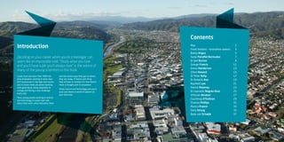 1
Lower Hutt has more than 3900 full-
time employees working in more than
825 businesses in the high-tech sector.
Jobs in these fields are about working
with good ideas, being adaptable to
change and facing a new challenge
every day.
Here, young people working in science
and technology in Lower Hutt talk
about their work, what motivates them
and the varied ways they got to where
they are today. If there’s one thing
they all have in common it’s that there’s
never a straight path to anywhere.
Study science and technology and you’ll
soon see there’s a world of options on
your doorstep.
Introduction
Deciding on your career when you’re a teenager can
seem like an impossible task. “Study what you love
and you’ll have a job you’ll always love” is the advice of
many of the young scientists in this book.
Contents
Map2
Fresh thinkers - Innovative careers 3
Bailey Angus5
Sonja Penafiel Bermudez7
Dr Joel Burton9
George Francis11
Emma Henderson13
Chloe Howard15
Dr Peter Kelly17
Dr Annette Koo19
Rayfield Lam21
Patrick Moloney23
Dr Leonardo Negrón-Ruíz25
Vithuran Niruban27
Courtenay O’Sullivan29
Thomas Phillips31
Monica Preece33
Delia Strong35
Bede van Schaijik37
 