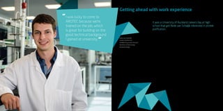 37
I was lucky to come to
AROTEC because we’re
trained on the job, which
is great for building on the
good technical background
I gained at university.
“
“
Getting ahead with work experience
It was a University of Auckland careers day at high
school that got Bede van Schaijik interested in protein
purification.
“I did all sorts of subjects at school and
was initially thinking of heading into law
or medicine but wasn’t particularly set on
either. At the careers day I got keen on a
Bachelor of Technology because the final
year includes a six-month internship, and
getting work experience while studying
was really important to me.”
Bede says that while he was at university
he made sure he studied widely so he had
a broad set of skills that could direct his
career. He also started applying for jobs
while he still had six months of study left
to go.
“Juggling job applications with exams and
study was hard, but it meant that now I’ve
got a steady job immediately after finishing
university,” he says.
The work Bede does at AROTEC
Diagnostics Limited uses precise and
demanding specifications to extract and
purify protein antigens that are used
to identify auto-immune diseases in
humans. It’s a varied role that gives him a
balance between technical lab work and
administrative work.
“I was lucky to come to AROTEC because
we’re trained on the job, which is great for
building on the good technical background
I gained at university,” he says.
“Right now I’m three months into my first
full-time job so I’m keen to get experience
and see where my work will take me.”
Bede van Schaijik
Protein Biochemist
AROTEC Diagnostics Limited
Bachelor of Technology
(biotechnology)
 