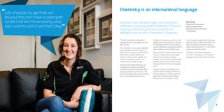 5
Lots of people my age freak out
because they don’t have a career path
sorted; I still don’t know exactly what
area I want to work in and that’s okay.
“
“
Chemistry is an international language
Seventeen year old Bailey Angus has a holiday job
at Resene, is studying towards a Bachelor of Science
majoring in Chemistry at Victoria University of
Wellington and has a First Foundation Scholarship.
“The First Foundation Scholarship is
amazing and one of the biggest you can
get,” she says.
The scholarship is a four-year programme
that’s awarded at the end of Year 12 to
high-achievers. It pays $12,000 towards
tuition fees, provides valuable work
experience during varsity holidays and
provides a mentor who works in the
student’s field of study or similar.
At Resene she works in Research and
Development, focussing on creating
completely new paints using new, often
unique raw materials and mixtures. She
also tests existing products (paints) with a
view to improving their performance.
“Unlike a lot of people at university I will
already have work experience in the field
I’m studying and I know so much more in
my job compared to a year ago because of
what I’ve learnt at school,” Bailey says.
Bailey intended on starting university with
the aim of being a forensic pathologist
because she loves blood and gore.
However, she was better suited to logical
thinking, calculus and chemistry than to
biology, which she found more language-
based.
“Having a mentor is a help. Mine was a
journalist before working at Ministry for
Primary Industries so Tania can give me
great advice and knows about being
flexible when you change your mind.
“Lots of people my age freak out because
they don’t have a career path sorted; I still
don’t know exactly what area I want to
work in and that’s okay. At 17 I don’t need
to have my whole life sorted.
“Although, I am studying Spanish so I
can travel... chemistry is an international
language so I’ll be able to work anywhere.”
Bailey Angus
Research and Development
Resene (during holidays)
Bachelor of Science (chemistry)
– still studying
 