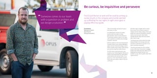 9
Be curious, be inquisitive and persevere
Someone comes to our team
with a question or problem and
we design a solution.
“
“
“One of the things I love about my job is
the variety,” he says.
As a behavioural scientist he studies
human action and seeks to make
generalisations about human behaviour.
“Essentially, someone comes to our team
with a question or problem and we design
a solution,” says Joel.
Joel has worked on the future housing and
transport needs of the Greater Wellington
region and has tested technology to see if
there’s a better way to detect when drivers
are covertly using their mobile phones.
His PhD study in psychoacoustics was
funded by the United Kingdom’s Ministry of
Defence and researched how audio alarms
could improve pilot reaction times. Or, as
Joel puts it, “how noise improves reaction
times when your plane is about to fly into
a cliff face.”
Joel didn’t take a straight path to where
he’s at now. From school he moved to
England with his family, taking a three year
break from study and working in customer
service as an accounts clerk, mainly
settling disputes about bills that people
didn’t want to pay.
“I’ve always had a science bent but really
enjoyed English too. Writing clearly and
concisely is important to my work, so it’s
been a winning combination.
“I’m pretty persuasive too. My customer
service skills mean I know how to engage
people and I really enjoy that. When you’re
designing how people will react to a
situation, or you need to gather data, that’s
a great skill set.”
Find Dr Joel Burton at work and he could be writing up
survey results, in the company wind tunnel, perched
up scaffolding for two nights in night vision gear or
playing office tour guide.
Dr Joel Burton
Behavioural Scientist
Opus Research
PhD (psychoacoustics)
 