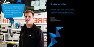 11
Fired up for design
George Francis went straight from high school to
Massey University to study engineering technology.
However, after two and a half years he became
disillusioned and was keen for real-world experience.
He left his study for a job as a fitter on the
factory floor at Fraser Fire and Rescue,
a position he had for six months before
moving into the company’s office.
Now George has the best of both worlds
— he recently finished his degree through
WelTec in Petone and already has great
work experience in his field. While he was
a student he developed a prototype for
fire engine water cannons, which allows
firefighters to remain in their cabs and use
a joystick to drive a water cannon.
The unit is now in production and will
increase the safety for fire fighters in
extreme situations like Australian bush
fires.
George has always enjoyed being creative
and making new things — woodwork and
metalwork were his favourite subjects at
high school.
“I was always tinkering in the shed at home
and was good at maths and physics at
school so engineering was a natural step.
“My work now involves vehicle design for
fire engines, working on truck layouts and
product design. We export to Australia and
the Pacific Islands as well as design and
build for New Zealand. No two fire trucks
are ever the same.
“The essence of my job is creating design
solutions to problems; it’s a job that’s never
the same day to day and that continues to
interest and challenge me.”
George Francis
Design engineer
Fraser Fire and Rescue
Bachelor of Engineering Technology
(mechatronics)
I was always tinkering in the
shed at home and was good
at maths and physics at
school so engineering was
a natural step.
“
“
 