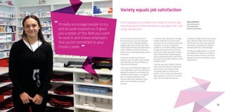 13
I’d really encourage people to try
and do work experience; it gives
you a taster of the field you want
to work in and shows employers
that you’re committed to your
chosen career.
“
“
Variety equals job satisfaction
Hutt Hospital runs a distinctive model of clinical care
that pharmacist Emma Henderson says gives her a lot
of job satisfaction.
At Hutt Hospital, clinical pharmacists
like Emma are part of a team linked with
a variety of doctors. Although working
together varies from ward to ward, when
it does happen the team can offer tailored
advice to patients and from a pharmacy
point of view it means giving expert advice
on the spot.
Emma knew at high school that she
wanted a career in health science and did
work experience during her holidays at a
family friend’s pharmacy.
It was when she’d finished her degree and
was completing her year-long internship at
Wellington Hospital that she realised she
enjoyed the clinical aspects of a hospital
job. “In a hospital, especially at Hutt
Hospital where we’re working in teams,
there’s a lot of diversity to the work,”
she says.
“I do ward rounds, help patients manage
multiple medications and work closely
with junior doctors to improve prescribing
to patients. It’s more of a big-picture
scenario as you’re able to follow a patient
through their hospital journey. You see
input from multiple specialties including
medical professionals, physiotherapists
and occupational therapists, which helps
you tailor the medication treatment to the
individual patient.”
“I like that every day is different and you
never know what you’ll get called about,
which means I’m constantly putting
everything I learnt at university into
practice. In fact, I’d say in my one year of
work I’ve learnt just as much, if not more,
than I did in four years at university.
“Studying at Otago University was a great
way to get into health sciences because
the first year was open entry study and
from there we could apply for medicine,
pharmacy, dentistry or physiotherapy.
“I’d really encourage people to try and do
work experience; it gives you a taster of
the field you want to work in and shows
employers that you’re committed to your
chosen career.”
Emma Henderson
Clinical Pharmacist
Hutt Valley DHB
Bachelor of Pharmacy
 
