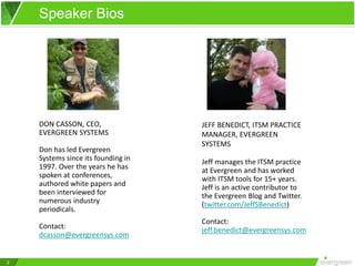 2
Speaker Bios
DON CASSON, CEO,
EVERGREEN SYSTEMS
Don has led Evergreen
Systems since its founding in
1997. Over the years he has
spoken at conferences,
authored white papers and
been interviewed for
numerous industry
periodicals.
Contact:
dcasson@evergreensys.com
JEFF BENEDICT, ITSM PRACTICE
MANAGER, EVERGREEN
SYSTEMS
Jeff manages the ITSM practice
at Evergreen and has worked
with ITSM tools for 15+ years.
Jeff is an active contributor to
the Evergreen Blog and Twitter.
(twitter.com/JeffSBenedict)
Contact:
jeff.benedict@evergreensys.com
 