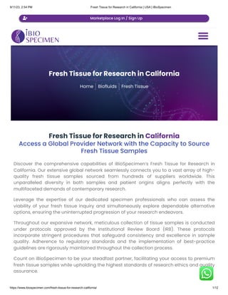 9/11/23, 2:54 PM Fresh Tissue for Research in California | USA | iBioSpecimen
https://www.ibiospecimen.com/fresh-tissue-for-research-california/ 1/12
Fresh Tissue for Research in California
Home Biofluids Fresh Tissue
Fresh Tissue for Research in California
Access a Global Provider Network with the Capacity to Source
Fresh Tissue Samples
Discover the comprehensive capabilities of iBioSpecimen’s Fresh Tissue for Research in
California. Our extensive global network seamlessly connects you to a vast array of high-
quality fresh tissue samples sourced from hundreds of suppliers worldwide. This
unparalleled diversity in both samples and patient origins aligns perfectly with the
multifaceted demands of contemporary research.
Leverage the expertise of our dedicated specimen professionals who can assess the
viability of your fresh tissue inquiry and simultaneously explore dependable alternative
options, ensuring the uninterrupted progression of your research endeavors.
Throughout our expansive network, meticulous collection of tissue samples is conducted
under protocols approved by the Institutional Review Board (IRB). These protocols
incorporate stringent procedures that safeguard consistency and excellence in sample
quality. Adherence to regulatory standards and the implementation of best-practice
guidelines are rigorously maintained throughout the collection process.
Count on iBioSpecimen to be your steadfast partner, facilitating your access to premium
fresh tissue samples while upholding the highest standards of research ethics and quality
assurance.

 Marketplace Log In / Sign Up
 
