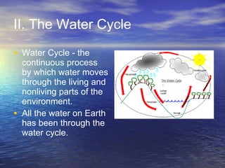 II. The Water Cycle Water Cycle - the continuous process by which water moves through the living and nonliving parts of the environment.  All the water on Earth has been through the water cycle.  