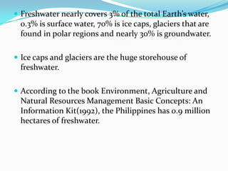 Freshwater nearly covers 3% of the total Earth’s water,

0.3% is surface water, 70% is ice caps, glaciers that are
found in polar regions and nearly 30% is groundwater.
 Ice caps and glaciers are the huge storehouse of

freshwater.
 According to the book Environment, Agriculture and

Natural Resources Management Basic Concepts: An
Information Kit(1992), the Philippines has 0.9 million
hectares of freshwater.

 
