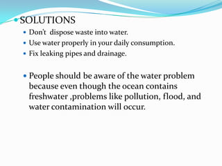  SOLUTIONS
 Don’t dispose waste into water.
 Use water properly in your daily consumption.
 Fix leaking pipes and drainage.

 People should be aware of the water problem

because even though the ocean contains
freshwater ,problems like pollution, flood, and
water contamination will occur.

 