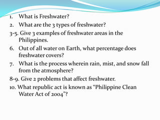 1. What is Freshwater?
2. What are the 3 types of freshwater?
3-5. Give 3 examples of freshwater areas in the
Philippines.
6. Out of all water on Earth, what percentage does
freshwater covers?
7. What is the process wherein rain, mist, and snow fall
from the atmosphere?
8-9. Give 2 problems that affect freshwater.
10. What republic act is known as “Philippine Clean
Water Act of 2004”?

 