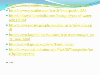  http://www.youtube.com/watch?v=Pz6AQXQGupQ

 http://www.youtube.com/watch?v=otrpxtAmDAk
 http://lifestyle.iloveindia.com/lounge/types-of-water-







10825.html
http://www.senate.gov.ph/republic_acts/ra%209512.p
df
http://www.lawphil.net/statutes/repacts/ra2004/ra_92
75_2004.html
http://en.wikipedia.org/wiki/Fresh_water
http://ww2010.atmos.uiuc.edu/%28Gh%29/guides/mt
r/hyd/smry.rxml

Jan. 23,2013

 
