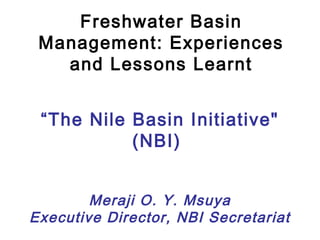 “The Nile Basin Initiative"
(NBI)
Meraji O. Y. Msuya
Executive Director, NBI Secretariat
Freshwater Basin
Management: Experiences
and Lessons Learnt
 