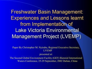 1
Freshwater Basin Management:Freshwater Basin Management:
Experiences and Lessons learntExperiences and Lessons learnt
from Implementation offrom Implementation of
Lake Victoria EnvironmentalLake Victoria Environmental
Management Project (LVEMP)Management Project (LVEMP)
Paper By Christopher M. Nyirabu, Regional Executive Secretary,
LVEMP
presented at:
The Second Global Environment Facility (GEF) Biennial International
Waters Conference, 25-29 September, 2002 Dalian, China
 