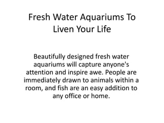 Fresh Water Aquariums To
       Liven Your Life

    Beautifully designed fresh water
    aquariums will capture anyone's
 attention and inspire awe. People are
immediately drawn to animals within a
 room, and fish are an easy addition to
          any office or home.
 