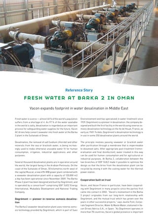 Reference Story

        fresh water at barka 2 in oman
              Vacon expands footprint in water desalination in Middle East

Fresh water is scarce — almost 40 % of the world’s population     Environnement and has specialized in water treatment since
suffers from a shortage of it. As 97 % of the water available     1939. Degrémont is a pioneer in desalination: the company de-
in the world is salty, desalination is regarded as an important   signed and built the ﬁrst facility in the world using reverse os-
process for safeguarding water supplies for the future. Vacon     mosis desalination technology on the Ile de Houat, France, as
AC drives help convert seawater into fresh water at the Barka     early as 1969. To date, Degrémont’s desalination technology is
2 plant in the Sultanate of Oman.                                 in use in some 250 desalination plants around the world.

Desalination, the removal of salt (sodium chloride) and other     The principle involves passing seawater or brackish water
minerals from the sea or brackish water, is being increas-        after puriﬁcation through a membrane that is impermeable
ingly used to make otherwise unusable water ﬁt for human          to dissolved salts. After appropriate post-treatment (remin-
consumption, irrigation, industrial applications and other        eralisation and ﬁnal disinfection), water treated in this way
purposes.                                                         can be used for human consumption and for agricultural or
                                                                  industrial purposes. At Barka 2, collaboration between the
Several thousand desalination plants are in operation around      two branches of GDF SUEZ made it possible to optimize the
the world, the largest being in the Arabian Peninsula. On the     design so that the brine from the desalination plant can be
coast of the Sultanate of Oman, 50 kilometres north-west of       recycled by mixing it with the cooling water for the thermal
the capital Muscat, a new 678-MW power plant combined with        power station.
a seawater desalination plant with a capacity of 120,000 m3
a day has been operational since November 2009. The Barka
                                                                  Cooperation built on trust
Phase 2 plant has been designed and built by Degrémont, and
is operated by a consortium* comprising GDF SUEZ Energy           Vacon, and Vacon France in particular, have been cooperat-
International, Mubadala Development and National Trading          ing with Degrémont in many projects since the parties ﬁrst
Company.                                                          came into contact in 2002. “Vacon’s involvement in the Barka
                                                                  2 project originates from our long-term relationship with
Degrémont — pioneer in reverse osmosis desalina-                  Degrémont, and the mutual trust which has grown over the
tion                                                              years in other successful projects,” says Jaume Font, Corpo-
                                                                  rate Segment Director, Water & Waste Water, stationed in Va-
The Barka 2 seawater desalination plant uses reverse osmo-
                                                                  con Drives Ibérica S.A., in Spain. “As Degrémont operates in
sis technology provided by Degrémont, which is part of Suez
                                                                  more than 70 countries, Vacon’s global presence is important
 