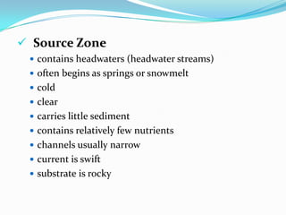 RIVERS and STREAMSbodies of water that move continuously in one directionwater changes from their point of origin (headwaters) to where they empty into a larger body of water (mouth)In the headwaters, the water is cold and clear, carries little sediment, and has few mineral nutrients.Near the mouth, water moves slowly and is more turbid due to sediment entering from other streams and erosion; the nutrient content is also higher.