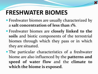 FRESHWATER BIOMES Freshwater biomes are usually characterized by a salt concentration of less than 1%. Freshwater biomes are closely linked to the soils and biotic components of the terrestrial biomes through which they pass or in which they are situated. The particular characteristics of a freshwater biome are also influenced by the patterns and speed of water flow and the climate to which the biome is exposed. 