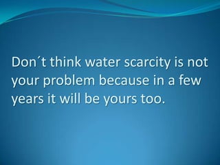 Don´t think water scarcity is not your problem because in a few years it will be yours too.