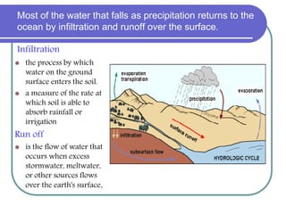 Most of the water that falls as precipitation returns to the
ocean by infiltration and runoff over the surface.
Infiltration
 the process by which
water on the ground
surface enters the soil.
 a measure of the rate at
which soil is able to
absorb rainfall or
irrigation
Run off
 is the flow of water that
occurs when excess
stormwater, meltwater,
or other sources flows
over the earth's surface.
 