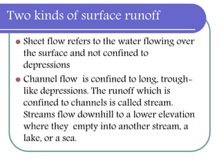 Two kinds of surface runoff
 Sheet flow refers to the water flowing over
the surface and not confined to
depressions
 Channel flow is confined to long, trough-
like depressions. The runoff which is
confined to channels is called stream.
Streams flow downhill to a lower elevation
where they empty into another stream, a
lake, or a sea.
 