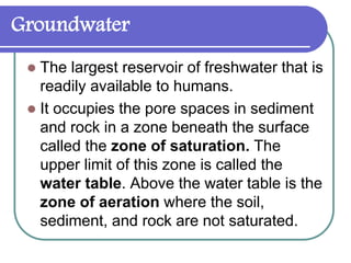 Groundwater
 The largest reservoir of freshwater that is
readily available to humans.
 It occupies the pore spaces in sediment
and rock in a zone beneath the surface
called the zone of saturation. The
upper limit of this zone is called the
water table. Above the water table is the
zone of aeration where the soil,
sediment, and rock are not saturated.
 